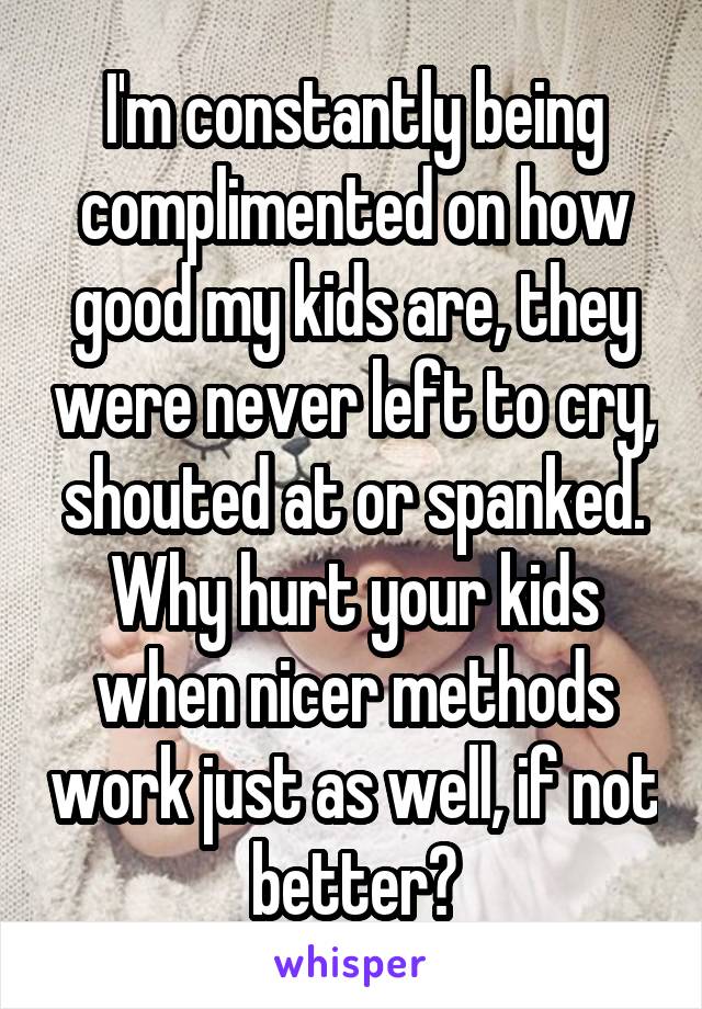 I'm constantly being complimented on how good my kids are, they were never left to cry, shouted at or spanked. Why hurt your kids when nicer methods work just as well, if not better?