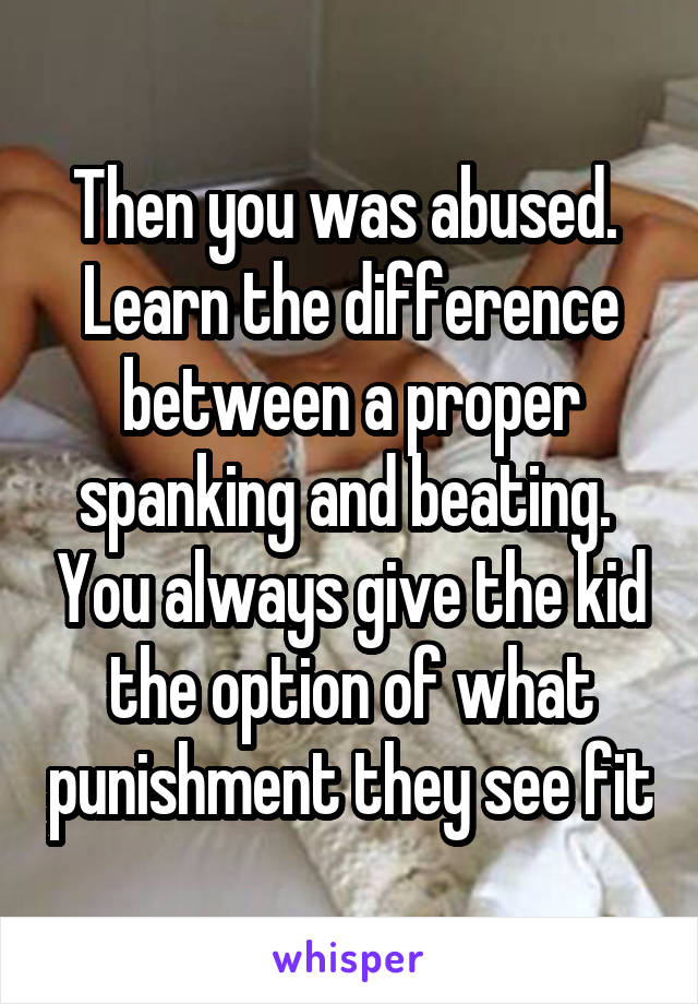 Then you was abused.  Learn the difference between a proper spanking and beating.  You always give the kid the option of what punishment they see fit