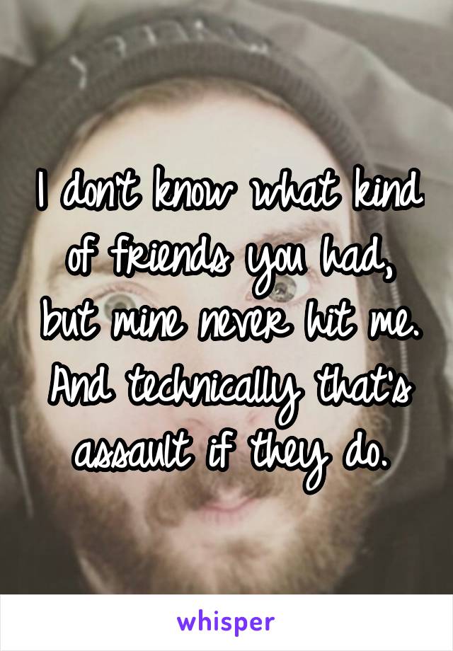 I don't know what kind of friends you had, but mine never hit me. And technically that's assault if they do.