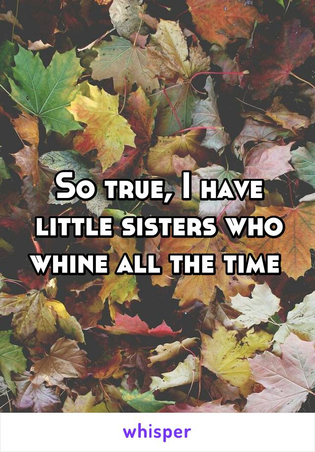 So true, I have little sisters who whine all the time 