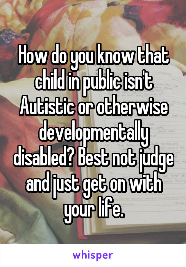 How do you know that child in public isn't Autistic or otherwise developmentally disabled? Best not judge and just get on with your life.