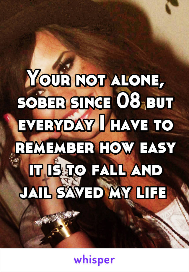 Your not alone, sober since 08 but everyday I have to remember how easy it is to fall and jail saved my life 