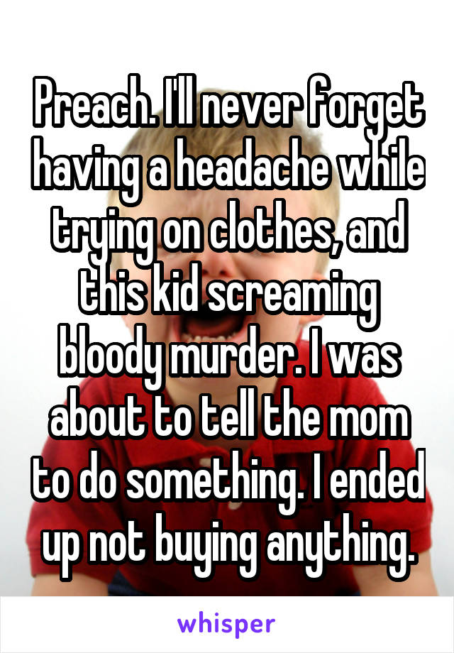 Preach. I'll never forget having a headache while trying on clothes, and this kid screaming bloody murder. I was about to tell the mom to do something. I ended up not buying anything.