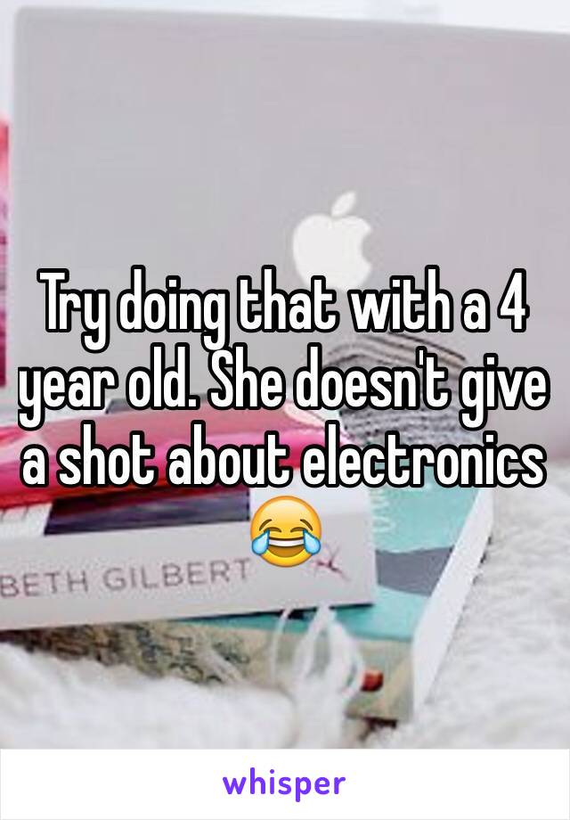 Try doing that with a 4 year old. She doesn't give a shot about electronics 😂