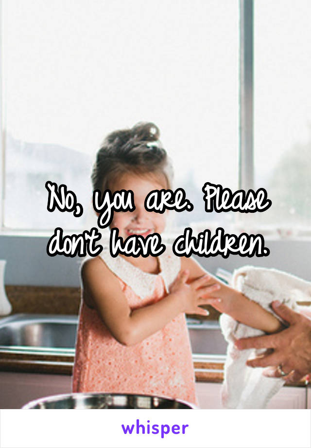 No, you are. Please don't have children.