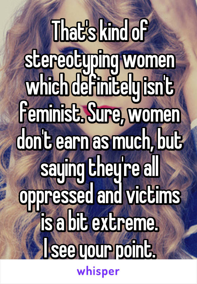 That's kind of stereotyping women which definitely isn't feminist. Sure, women don't earn as much, but saying they're all oppressed and victims is a bit extreme.
I see your point.