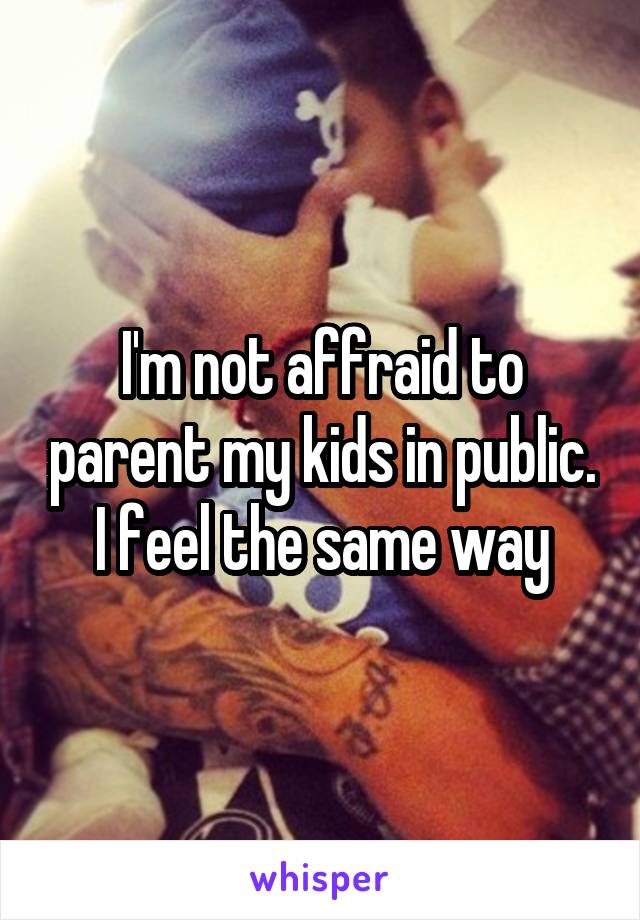 I'm not affraid to parent my kids in public. I feel the same way