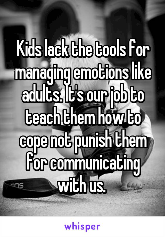 Kids lack the tools for managing emotions like adults. It's our job to teach them how to cope not punish them for communicating with us. 