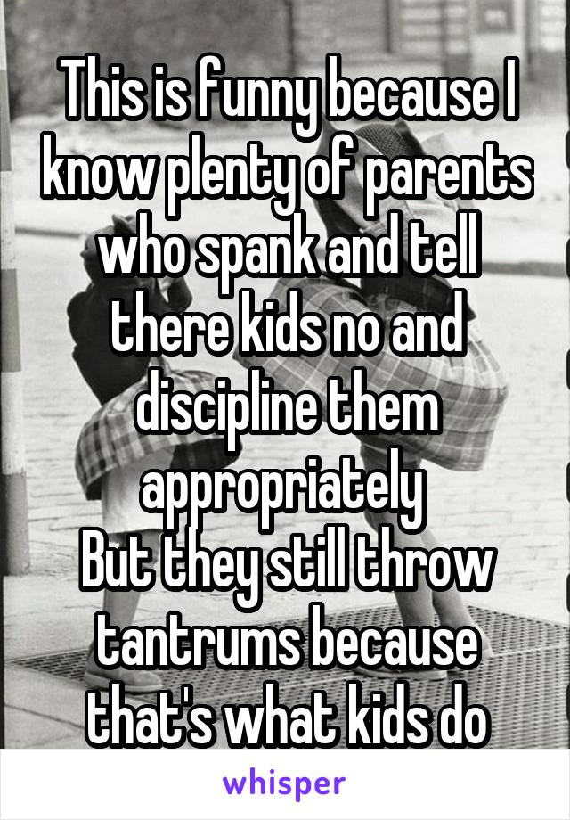 This is funny because I know plenty of parents who spank and tell there kids no and discipline them appropriately 
But they still throw tantrums because that's what kids do