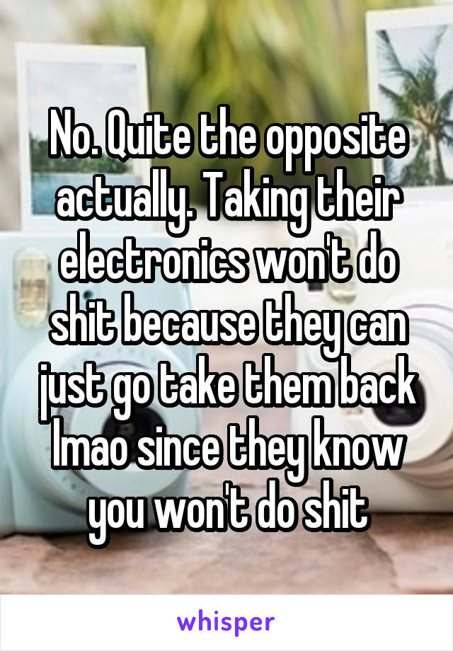 No. Quite the opposite actually. Taking their electronics won't do shit because they can just go take them back lmao since they know you won't do shit