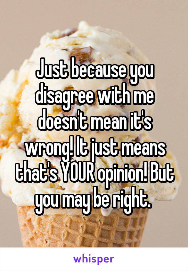 Just because you disagree with me doesn't mean it's wrong! It just means that's YOUR opinion! But you may be right. 