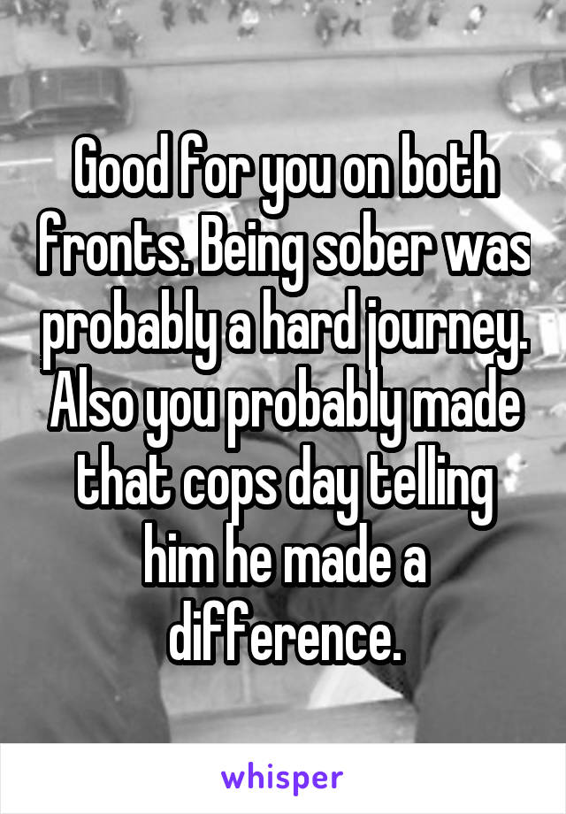 Good for you on both fronts. Being sober was probably a hard journey. Also you probably made that cops day telling him he made a difference.