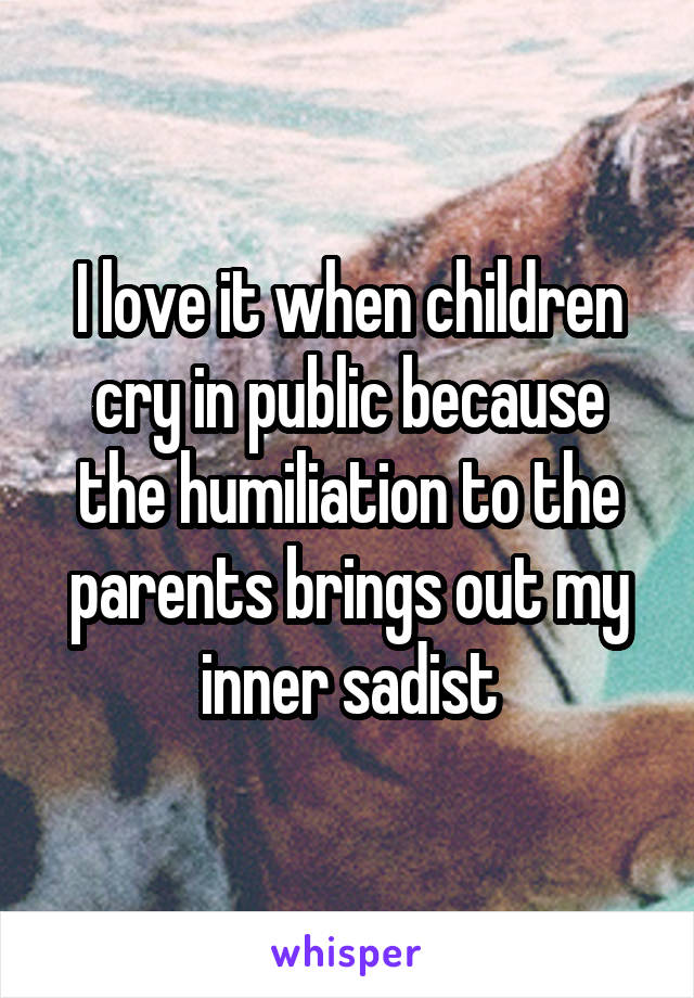 I love it when children cry in public because the humiliation to the parents brings out my inner sadist