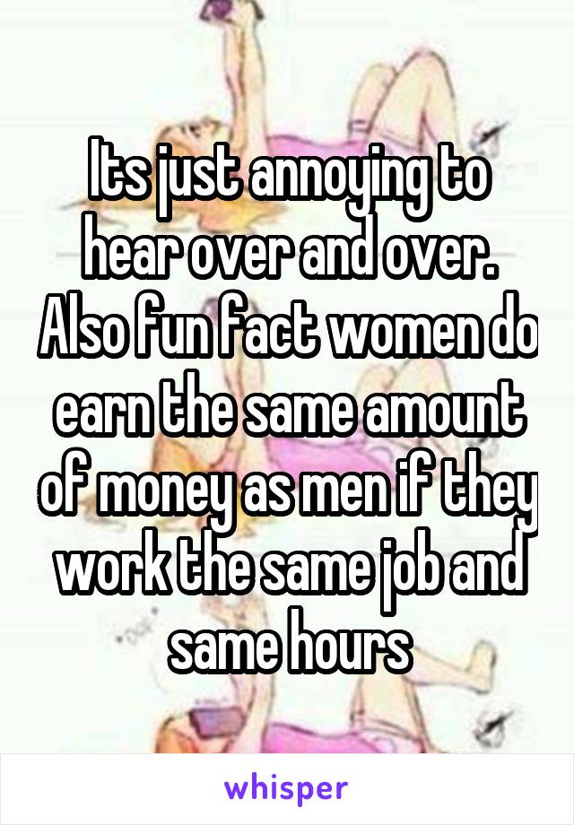 Its just annoying to hear over and over. Also fun fact women do earn the same amount of money as men if they work the same job and same hours