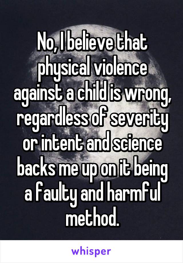 No, I believe that physical violence against a child is wrong, regardless of severity or intent and science backs me up on it being a faulty and harmful method.