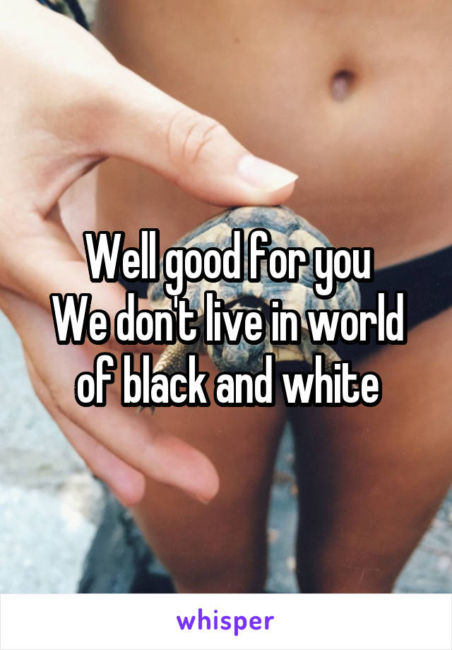 Well good for you
We don't live in world of black and white