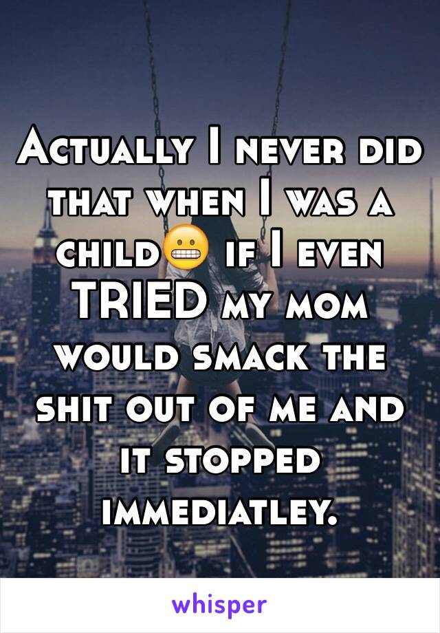 Actually I never did that when I was a child😬 if I even TRIED my mom would smack the shit out of me and it stopped immediatley.