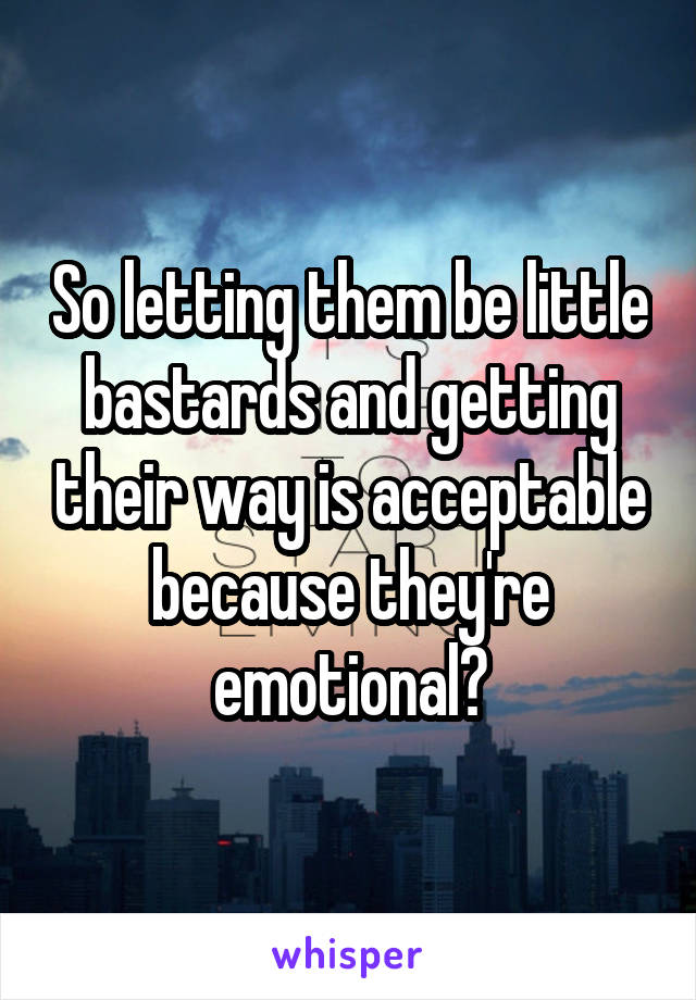 So letting them be little bastards and getting their way is acceptable because they're emotional?