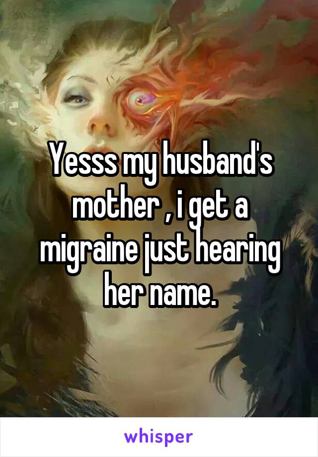 Yesss my husband's mother , i get a migraine just hearing her name.