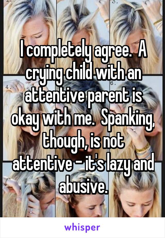 I completely agree.  A crying child with an attentive parent is okay with me.  Spanking, though, is not attentive - it's lazy and abusive.