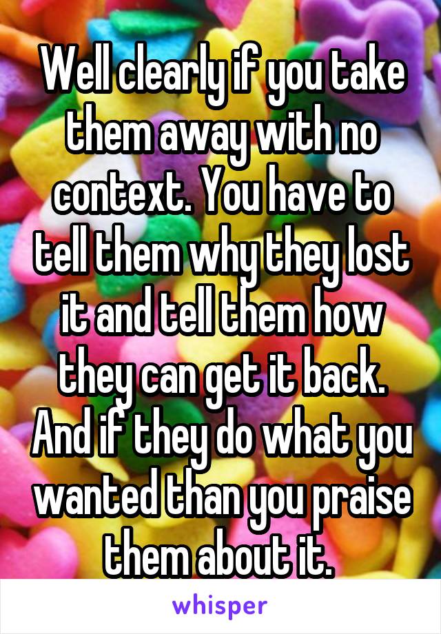 Well clearly if you take them away with no context. You have to tell them why they lost it and tell them how they can get it back. And if they do what you wanted than you praise them about it. 