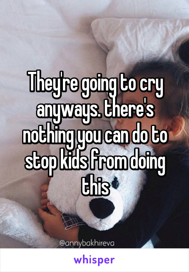 They're going to cry anyways. there's nothing you can do to stop kids from doing this