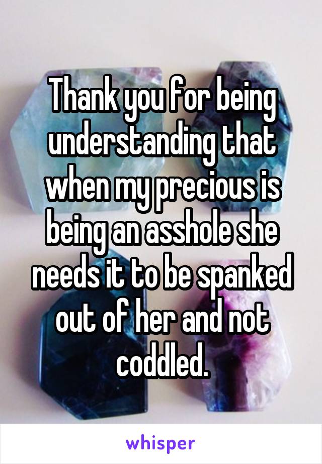 Thank you for being understanding that when my precious is being an asshole she needs it to be spanked out of her and not coddled.