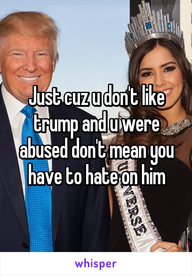 Just cuz u don't like trump and u were abused don't mean you have to hate on him