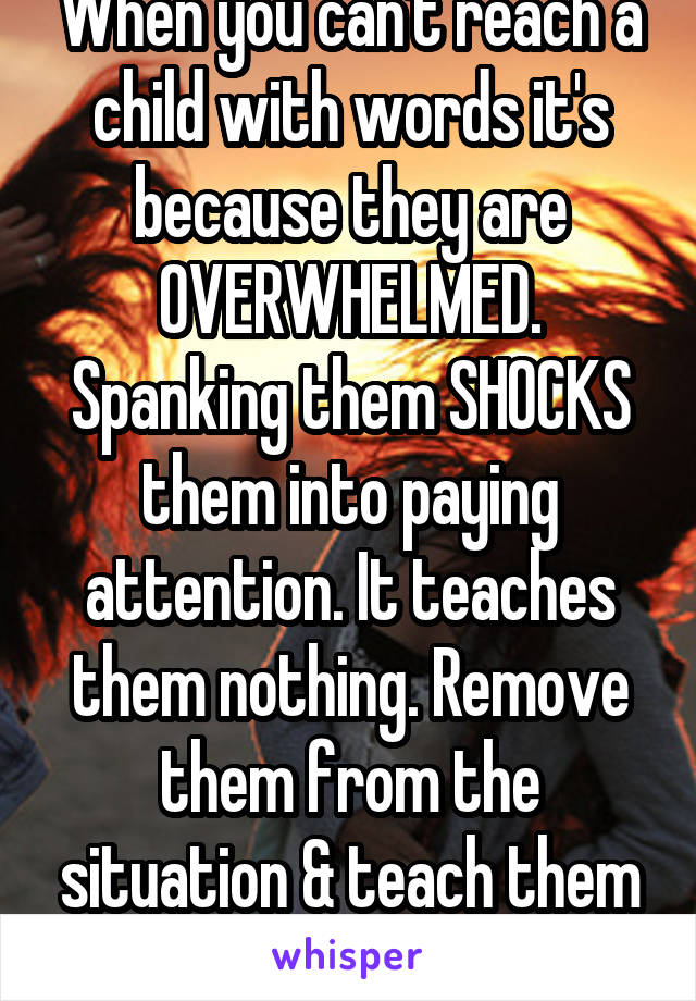 When you can't reach a child with words it's because they are OVERWHELMED. Spanking them SHOCKS them into paying attention. It teaches them nothing. Remove them from the situation & teach them to COPE