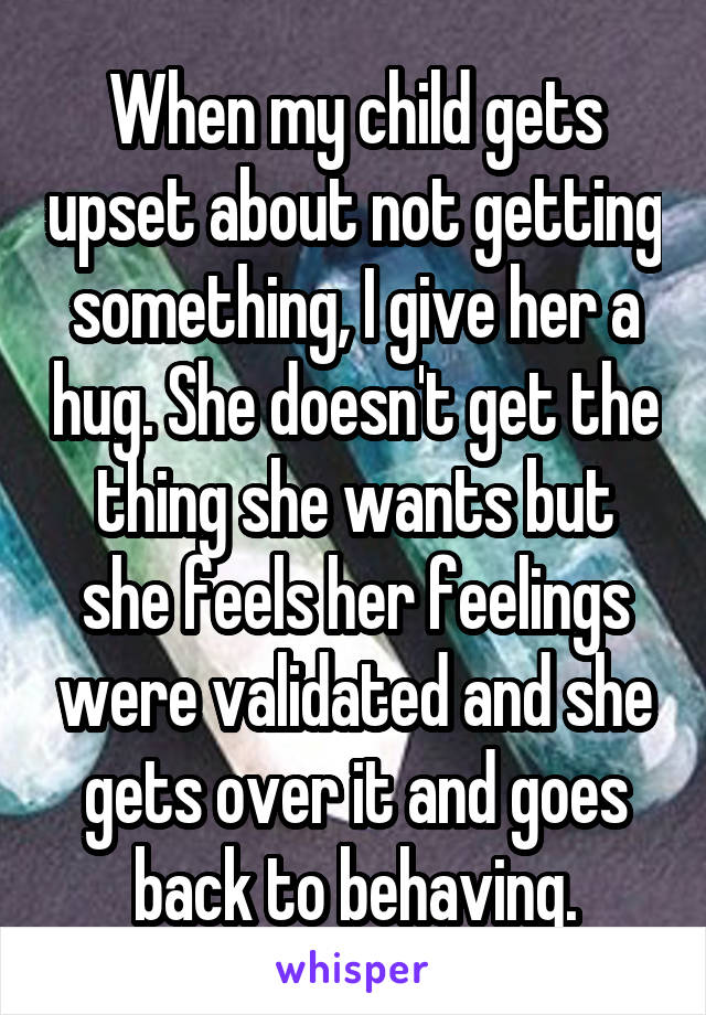 When my child gets upset about not getting something, I give her a hug. She doesn't get the thing she wants but she feels her feelings were validated and she gets over it and goes back to behaving.