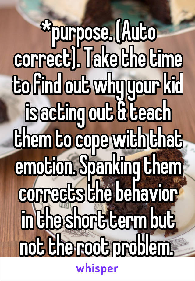 *purpose. (Auto correct). Take the time to find out why your kid is acting out & teach them to cope with that emotion. Spanking them corrects the behavior in the short term but not the root problem. 