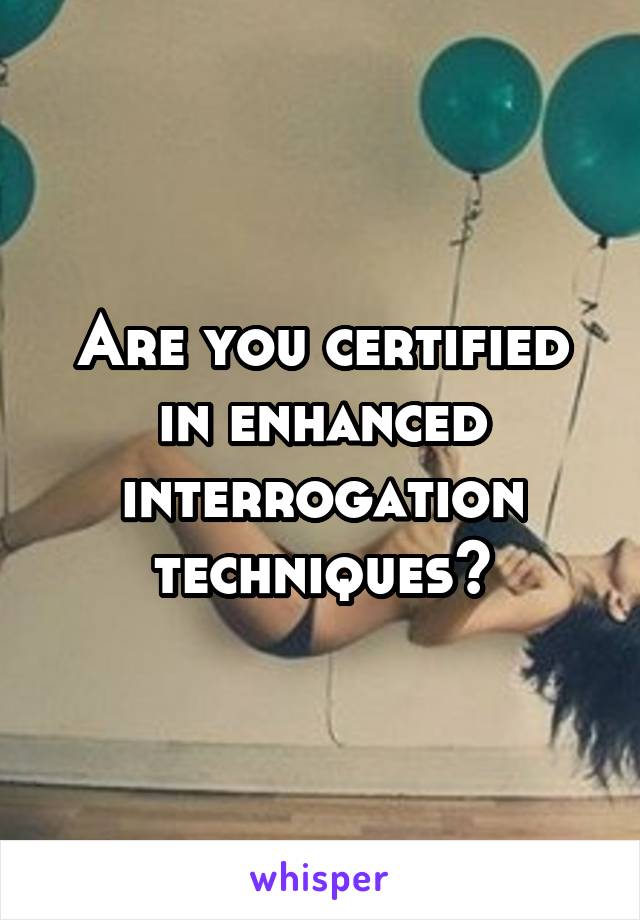 Are you certified in enhanced interrogation techniques?