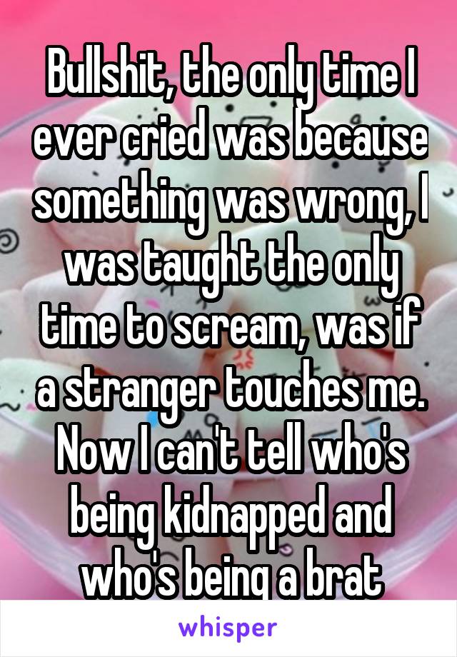 Bullshit, the only time I ever cried was because something was wrong, I was taught the only time to scream, was if a stranger touches me. Now I can't tell who's being kidnapped and who's being a brat