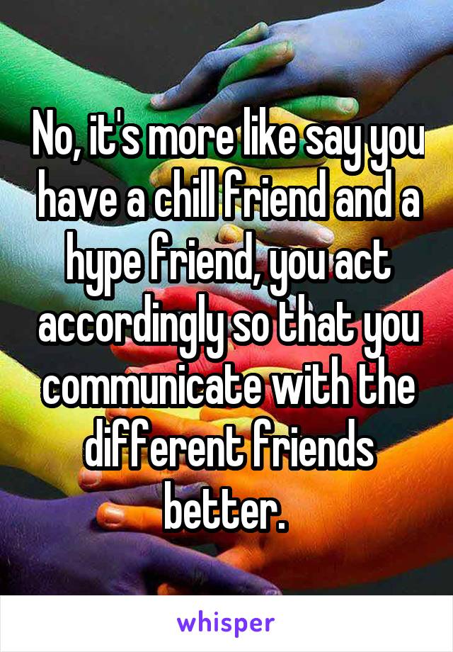 No, it's more like say you have a chill friend and a hype friend, you act accordingly so that you communicate with the different friends better. 