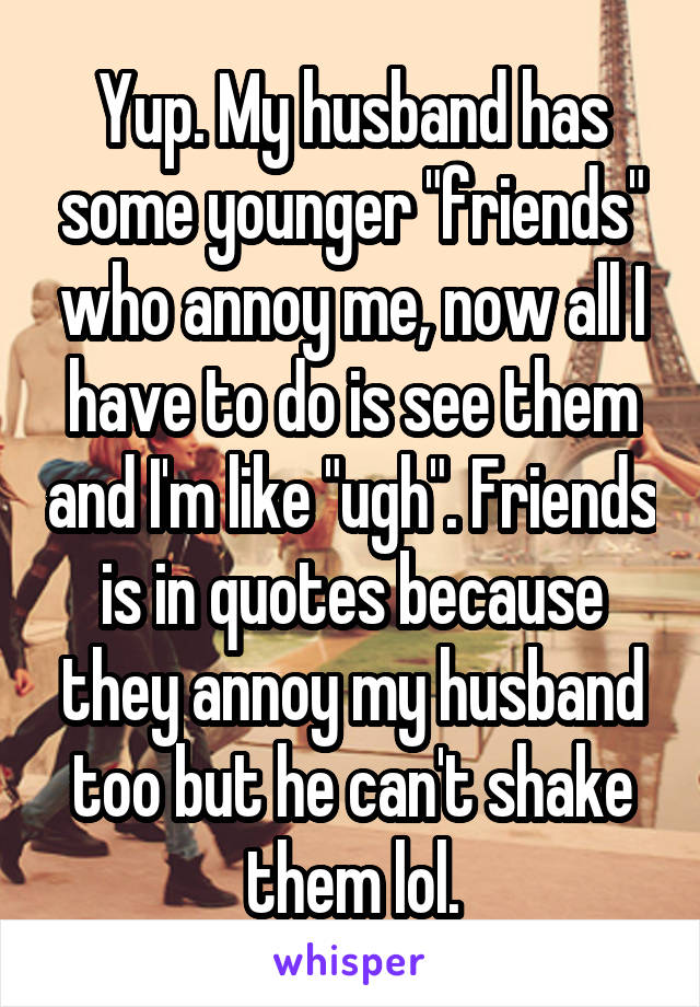 Yup. My husband has some younger "friends" who annoy me, now all I have to do is see them and I'm like "ugh". Friends is in quotes because they annoy my husband too but he can't shake them lol.