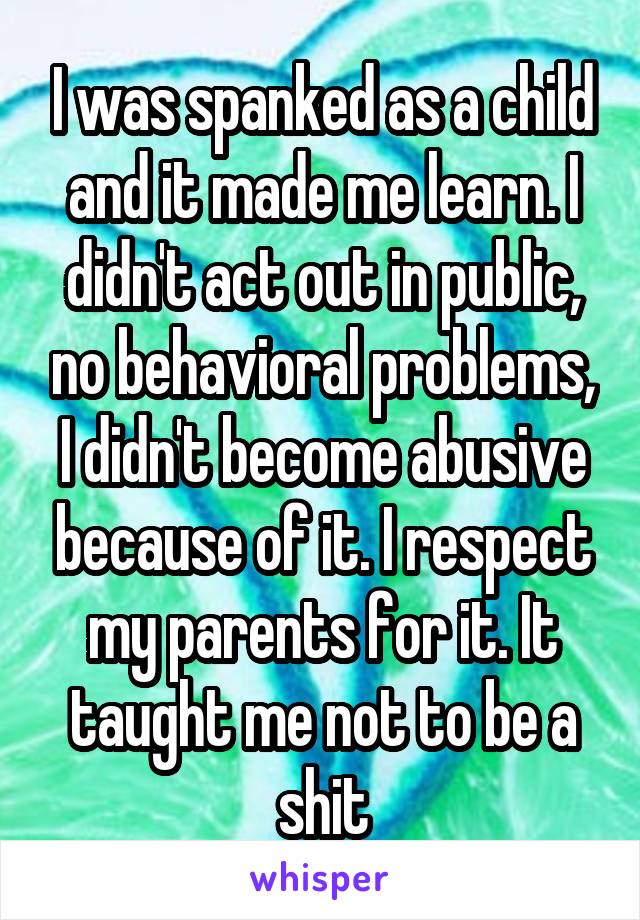 I was spanked as a child and it made me learn. I didn't act out in public, no behavioral problems, I didn't become abusive because of it. I respect my parents for it. It taught me not to be a shit