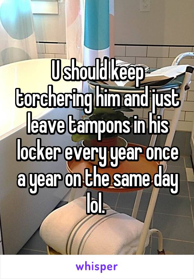 U should keep torchering him and just leave tampons in his locker every year once a year on the same day lol. 