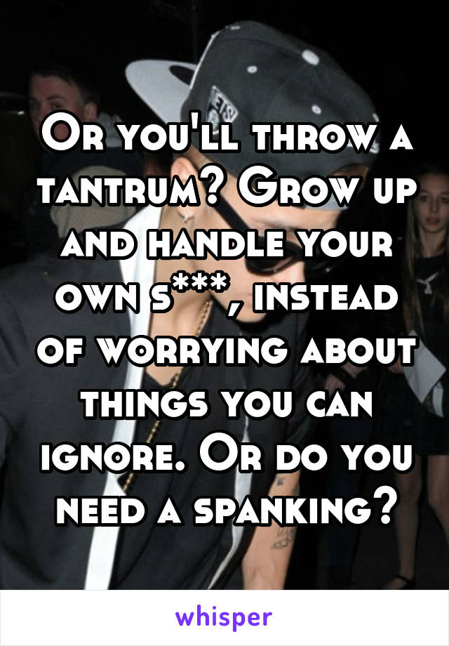 Or you'll throw a tantrum? Grow up and handle your own s***, instead of worrying about things you can ignore. Or do you need a spanking?