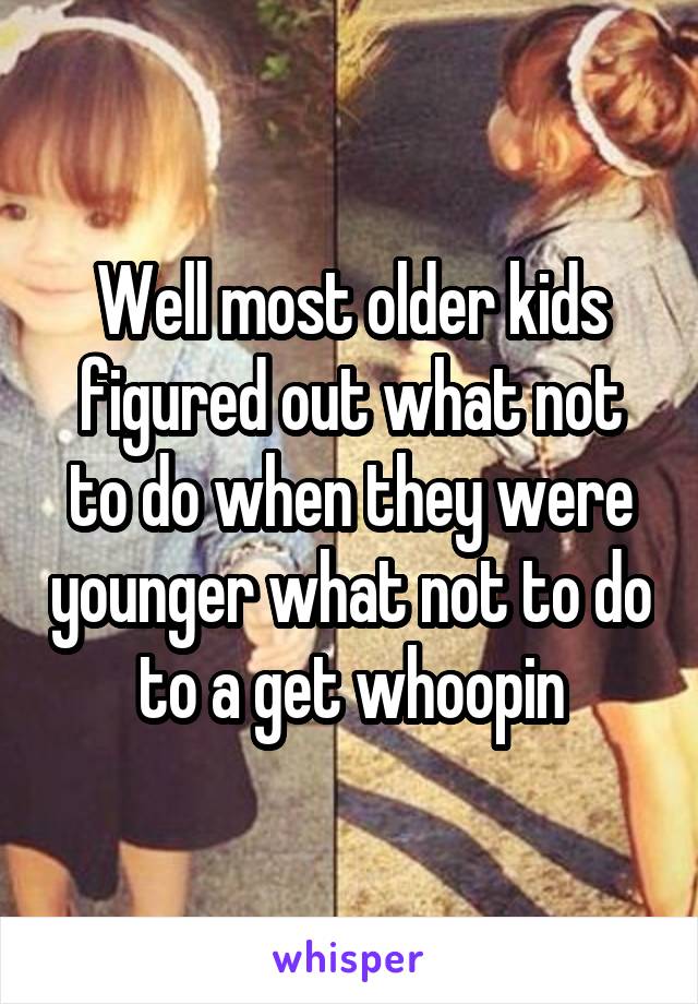 Well most older kids figured out what not to do when they were younger what not to do to a get whoopin