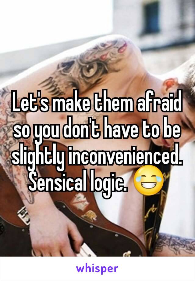 Let's make them afraid so you don't have to be slightly inconvenienced. Sensical logic. 😂