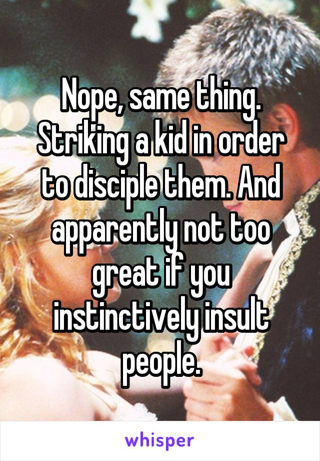 Nope, same thing. Striking a kid in order to disciple them. And apparently not too great if you instinctively insult people.