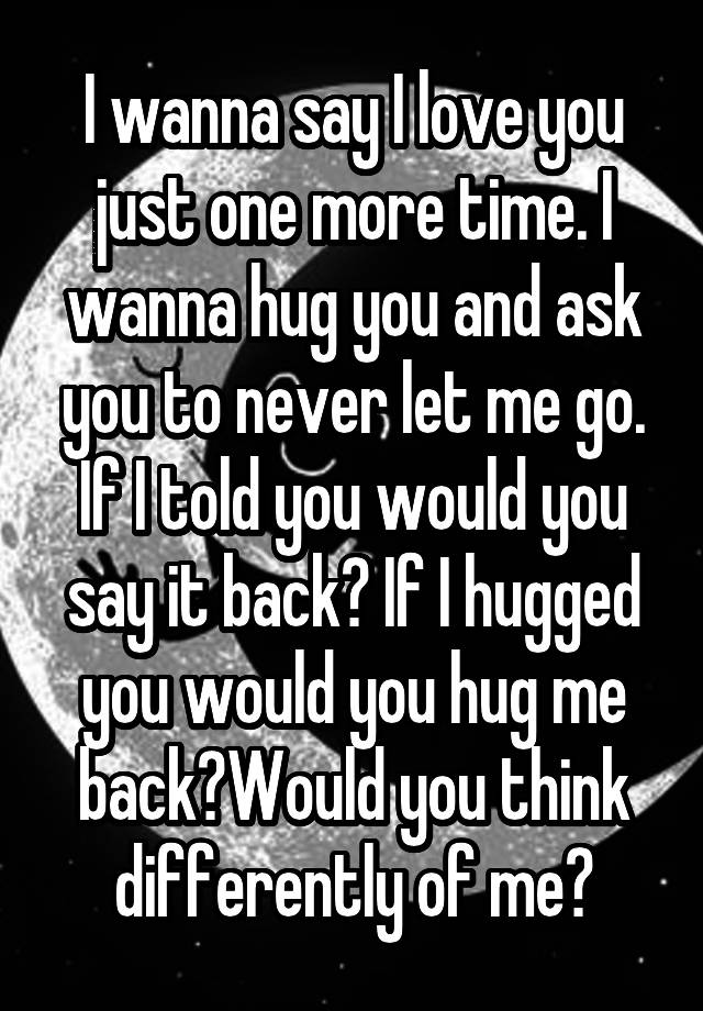 i-wanna-say-i-love-you-just-one-more-time-i-wanna-hug-you-and-ask-you