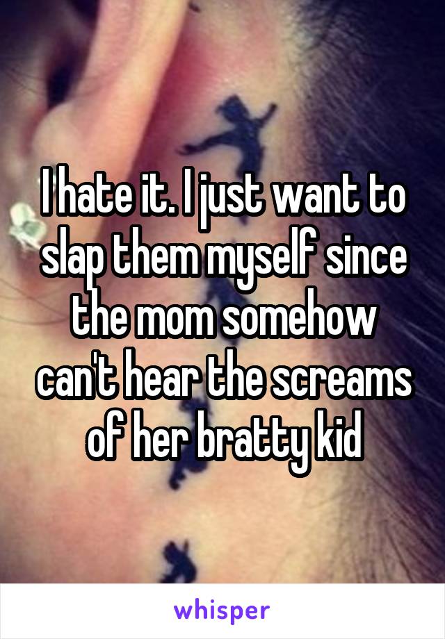 I hate it. I just want to slap them myself since the mom somehow can't hear the screams of her bratty kid