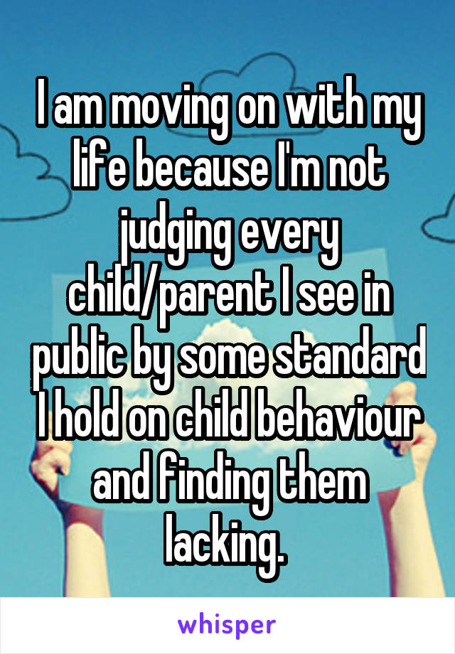 I am moving on with my life because I'm not judging every child/parent I see in public by some standard I hold on child behaviour and finding them lacking. 