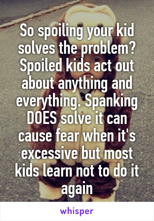 So spoiling your kid solves the problem? Spoiled kids act out about anything and everything. Spanking DOES solve it can cause fear when it's excessive but most kids learn not to do it again