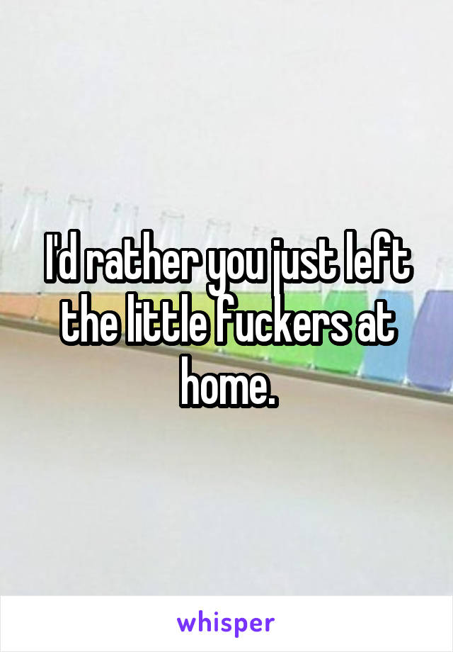 I'd rather you just left the little fuckers at home.