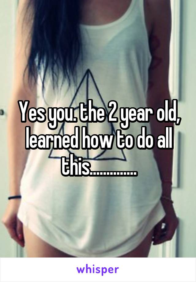 Yes you. the 2 year old, learned how to do all this..............