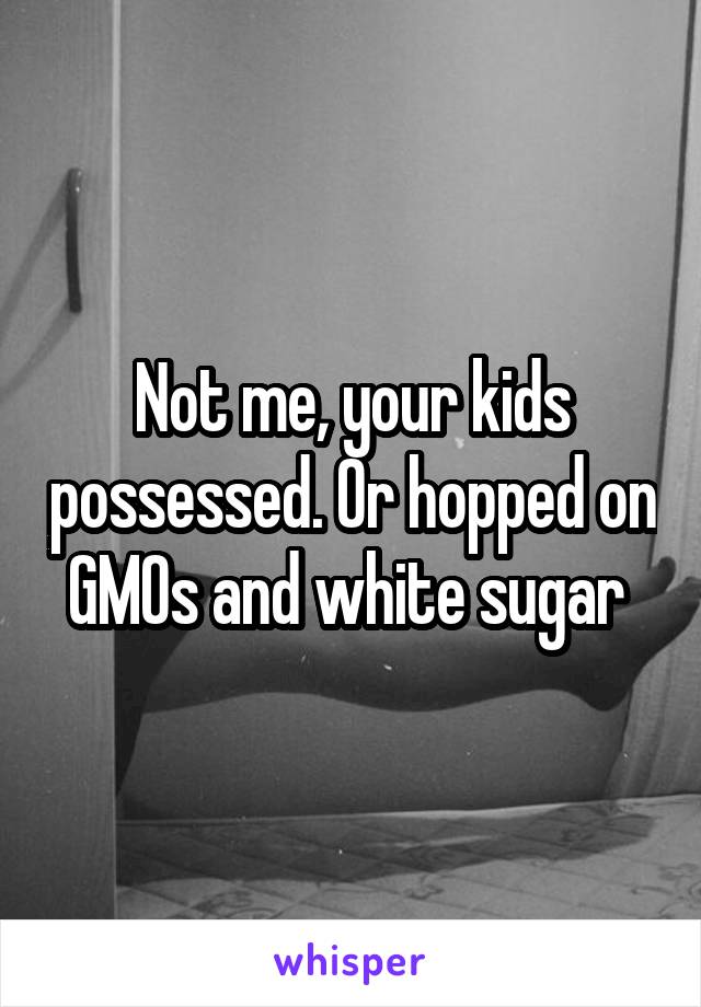 Not me, your kids possessed. Or hopped on GMOs and white sugar 