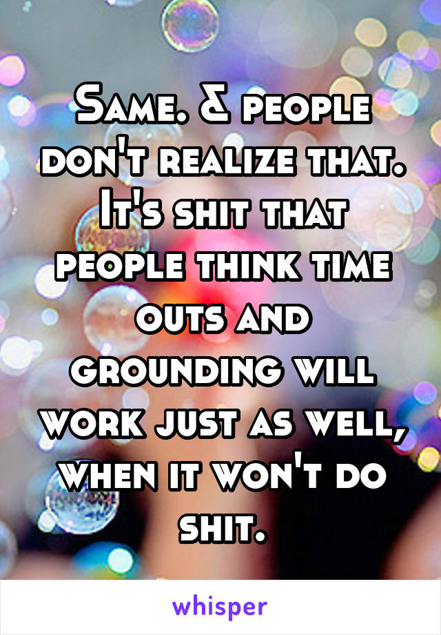 Same. & people don't realize that. It's shit that people think time outs and grounding will work just as well, when it won't do shit.