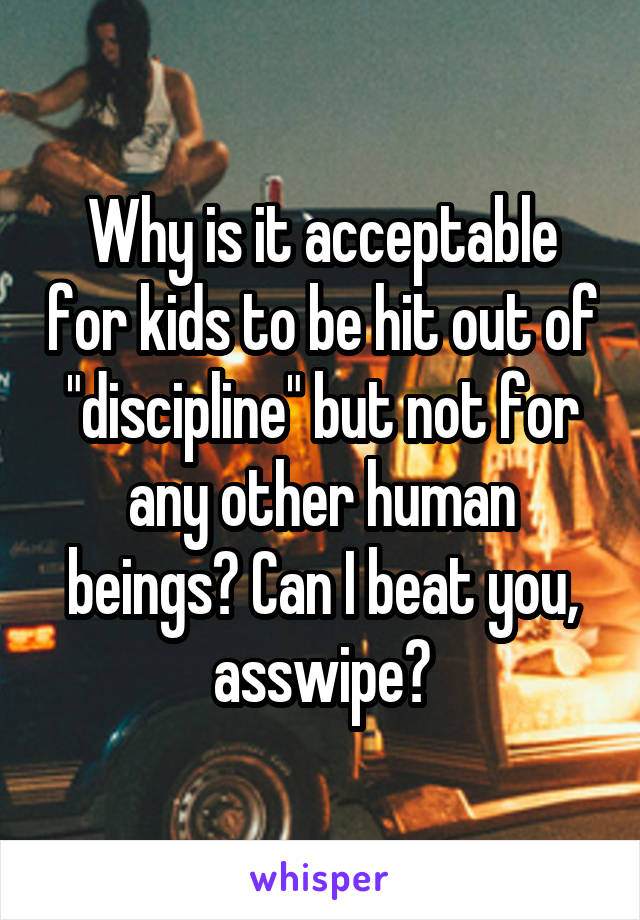 Why is it acceptable for kids to be hit out of "discipline" but not for any other human beings? Can I beat you, asswipe?